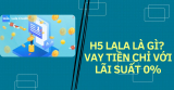 H5 Lala là gì? Vay tiền chỉ với lãi suất 0%